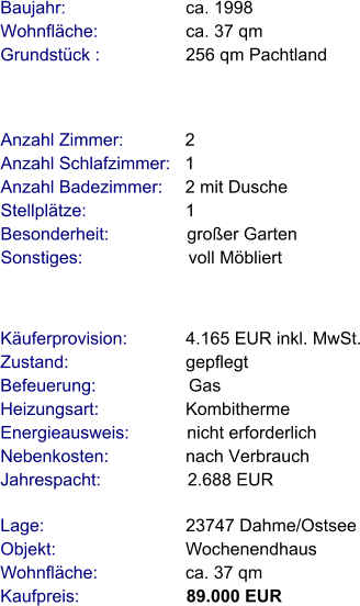 Lage:                             23747 Dahme/Ostsee Objekt:                           Wochenendhaus Wohnfläche:                  ca. 37 qm Kaufpreis:                      89.000 EUR Anzahl Zimmer:            2 Anzahl Schlafzimmer:   1  Anzahl Badezimmer:     2 mit Dusche   Stellplätze:                     1  Besonderheit:                großer Garten Sonstiges:                      voll Möbliert    Baujahr:                         ca. 1998 Wohnfläche:                  ca. 37 qm Grundstück :                 256 qm Pachtland  Käuferprovision:            4.165 EUR inkl. MwSt. Zustand:                        gepflegt Befeuerung:                   Gas Heizungsart:                  Kombitherme Energieausweis:            nicht erforderlich Nebenkosten:                nach Verbrauch Jahrespacht:                  2.688 EUR